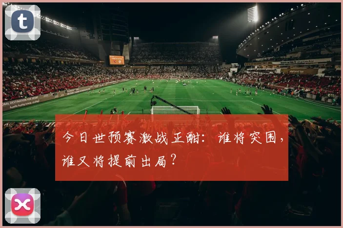 今日世预赛激战正酣：谁将突围，谁又将提前出局？