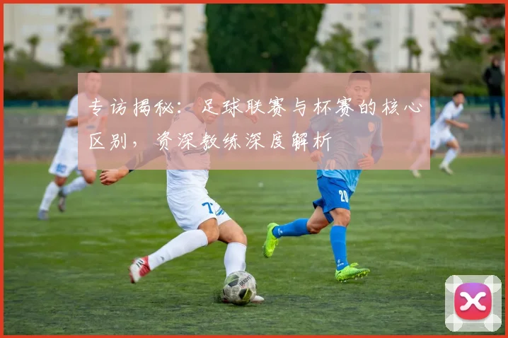 专访揭秘：足球联赛与杯赛的核心区别，资深教练深度解析