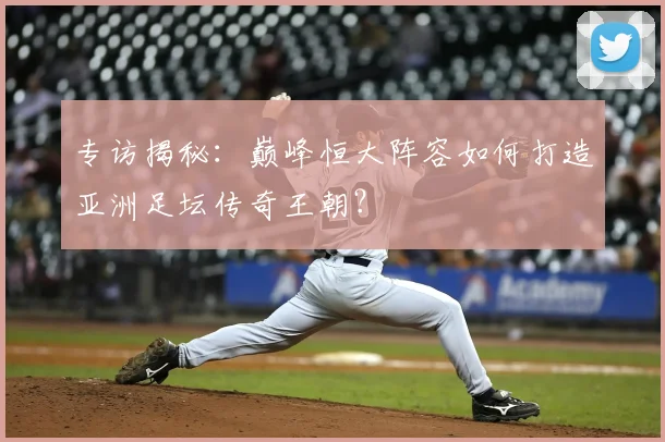 专访揭秘:巅峰恒大阵容如何打造亚洲足坛传奇王朝?
