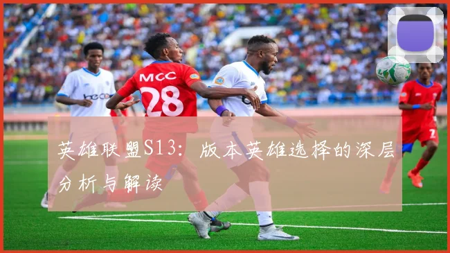 英雄联盟S13：版本英雄选择的深层分析与解读