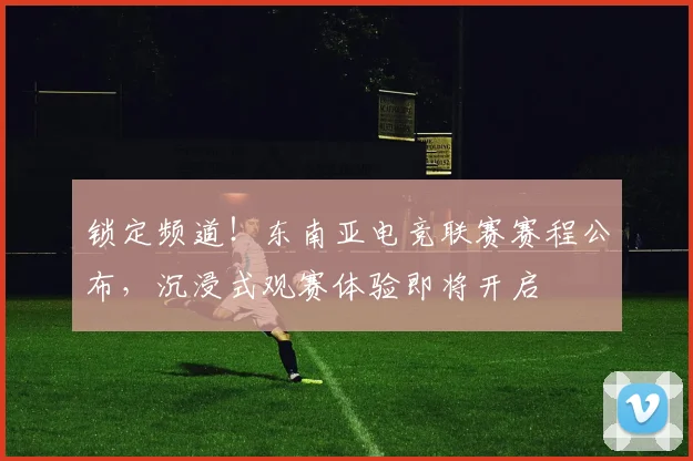锁定频道！东南亚电竞联赛赛程公布，沉浸式观赛体验即将开启