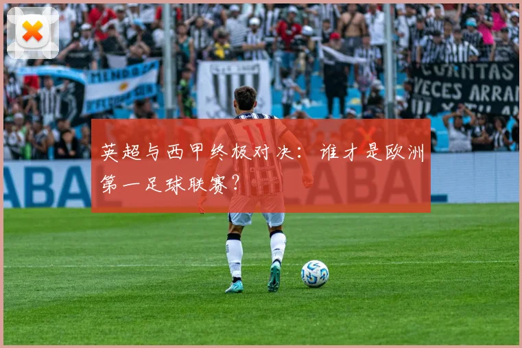 英超与西甲终极对决：谁才是欧洲第一足球联赛？