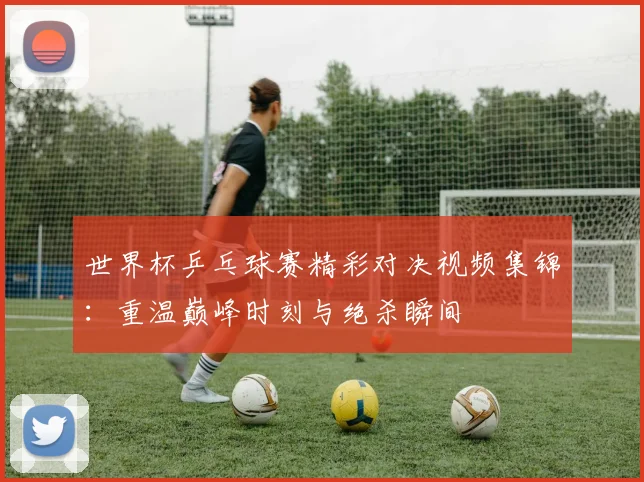 世界杯乒乓球赛精彩对决视频集锦：重温巅峰时刻与绝杀瞬间
