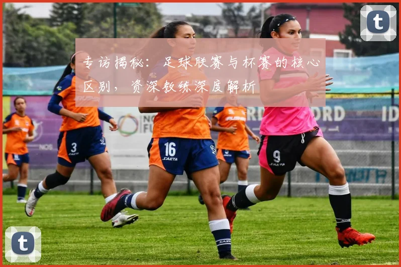 专访揭秘：足球联赛与杯赛的核心区别，资深教练深度解析