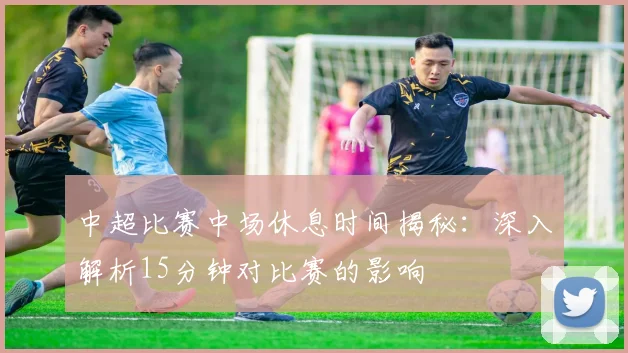 中超比赛中场休息时间揭秘：深入解析15分钟对比赛的影响