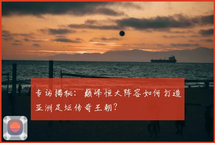 专访揭秘:巅峰恒大阵容如何打造亚洲足坛传奇王朝?