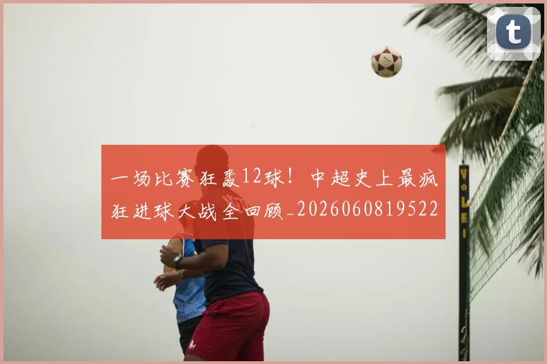 一场比赛狂轰12球！中超史上最疯狂进球大战全回顾_20260608195225