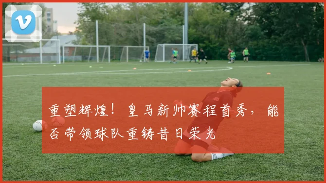 重塑辉煌！皇马新帅赛程首秀，能否带领球队重铸昔日荣光