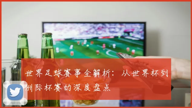 世界足球赛事全解析:从世界杯到洲际杯赛的深度盘点