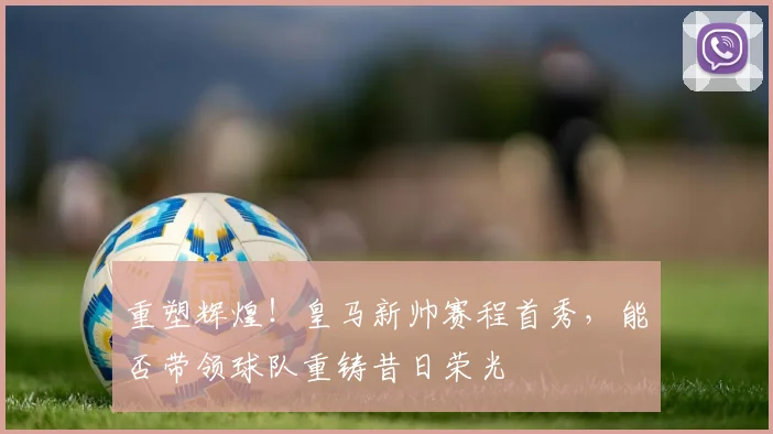 重塑辉煌！皇马新帅赛程首秀，能否带领球队重铸昔日荣光